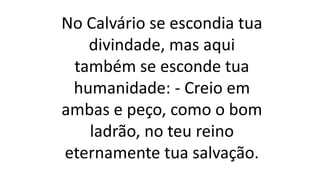 No Calvário se escondia tua
divindade, mas aqui
também se esconde tua
humanidade: - Creio em
ambas e peço, como o bom
ladrão, no teu reino
eternamente tua salvação.
 