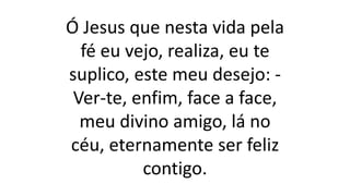 Ó Jesus que nesta vida pela
fé eu vejo, realiza, eu te
suplico, este meu desejo: -
Ver-te, enfim, face a face,
meu divino amigo, lá no
céu, eternamente ser feliz
contigo.
 