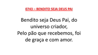0743 – BENDITO SEJA DEUS PAI
Bendito seja Deus Pai, do
universo criador,
Pelo pão que recebemos, foi
de graça e com amor.
 