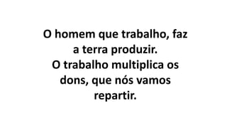 O homem que trabalho, faz
a terra produzir.
O trabalho multiplica os
dons, que nós vamos
repartir.
 