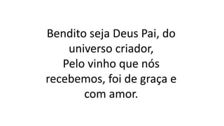 Bendito seja Deus Pai, do
universo criador,
Pelo vinho que nós
recebemos, foi de graça e
com amor.
 