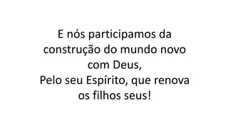 E nós participamos da
construção do mundo novo
com Deus,
Pelo seu Espírito, que renova
os filhos seus!
 
