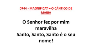 0744 - MAGNIFICAT – O CÂNTICO DE
MARIA
O Senhor fez por mim
maravilha
Santo, Santo, Santo é o seu
nome!
 