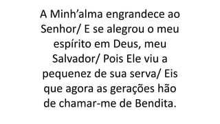 A Minh’alma engrandece ao
Senhor/ E se alegrou o meu
espírito em Deus, meu
Salvador/ Pois Ele viu a
pequenez de sua serva/ Eis
que agora as gerações hão
de chamar-me de Bendita.
 