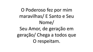 O Poderoso fez por mim
maravilhas/ E Santo e Seu
Nome/
Seu Amor, de geração em
geração/ Chega a todos que
O respeitam.
 