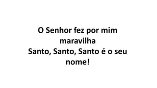 O Senhor fez por mim
maravilha
Santo, Santo, Santo é o seu
nome!
 