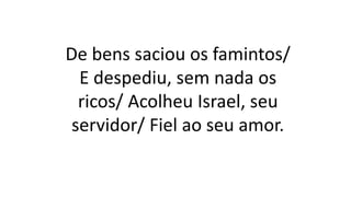 De bens saciou os famintos/
E despediu, sem nada os
ricos/ Acolheu Israel, seu
servidor/ Fiel ao seu amor.
 