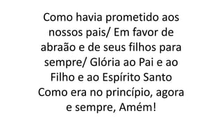 Como havia prometido aos
nossos pais/ Em favor de
abraão e de seus filhos para
sempre/ Glória ao Pai e ao
Filho e ao Espírito Santo
Como era no princípio, agora
e sempre, Amém!
 