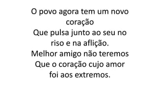 O povo agora tem um novo
coração
Que pulsa junto ao seu no
riso e na aflição.
Melhor amigo não teremos
Que o coração cujo amor
foi aos extremos.
 