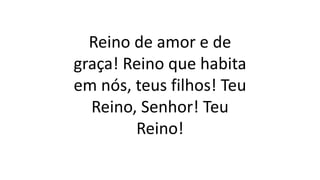 Reino de amor e de
graça! Reino que habita
em nós, teus filhos! Teu
Reino, Senhor! Teu
Reino!
 