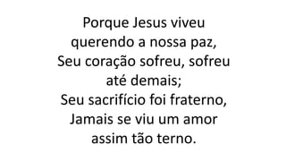 Porque Jesus viveu
querendo a nossa paz,
Seu coração sofreu, sofreu
até demais;
Seu sacrifício foi fraterno,
Jamais se viu um amor
assim tão terno.
 