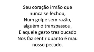 Seu coração irmão que
nunca se fechou,
Num golpe sem razão,
alguém o transpassou,
E aquele gesto tresloucado
Nos faz sentir quanto é mau
nosso pecado.
 