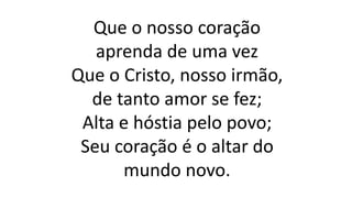Que o nosso coração
aprenda de uma vez
Que o Cristo, nosso irmão,
de tanto amor se fez;
Alta e hóstia pelo povo;
Seu coração é o altar do
mundo novo.
 