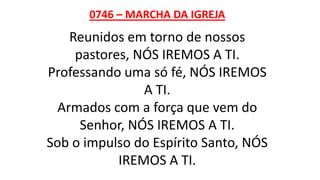 0746 – MARCHA DA IGREJA
Reunidos em torno de nossos
pastores, NÓS IREMOS A TI.
Professando uma só fé, NÓS IREMOS
A TI.
Armados com a força que vem do
Senhor, NÓS IREMOS A TI.
Sob o impulso do Espírito Santo, NÓS
IREMOS A TI.
 