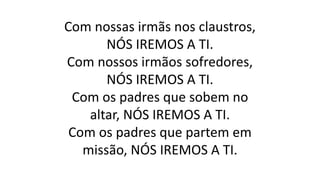 Com nossas irmãs nos claustros,
NÓS IREMOS A TI.
Com nossos irmãos sofredores,
NÓS IREMOS A TI.
Com os padres que sobem no
altar, NÓS IREMOS A TI.
Com os padres que partem em
missão, NÓS IREMOS A TI.
 