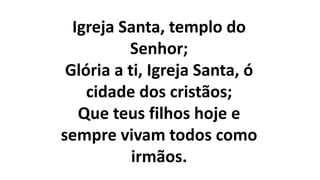 Igreja Santa, templo do
Senhor;
Glória a ti, Igreja Santa, ó
cidade dos cristãos;
Que teus filhos hoje e
sempre vivam todos como
irmãos.
 