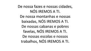 De nossa fazes e nossas cidades,
NÓS IREMOS A TI.
De nossa montanhas e nossas
baixadas, NÓS IREMOS A TI.
De nossas cabanas e pobres
favelas, NÓS IREMOS A TI.
De nossas escolas e nossos
trabalhos, NÓS IREMOS A TI.
 