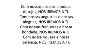 Com nossos anseios e nossos
desejos, NÓS IREMOS A TI.
Com nossas angustias e nossas
alegrias, NÓS IREMOS A TI.
Com nossas fraquezas e nossa
bondade, NÓS IREMOS A TI.
Com nossa riqueza e nossa
carência, NÓS IREMOS A TI.
 