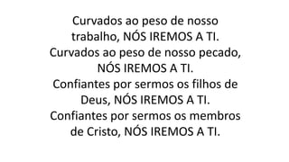 Curvados ao peso de nosso
trabalho, NÓS IREMOS A TI.
Curvados ao peso de nosso pecado,
NÓS IREMOS A TI.
Confiantes por sermos os filhos de
Deus, NÓS IREMOS A TI.
Confiantes por sermos os membros
de Cristo, NÓS IREMOS A TI.
 