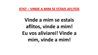 0747 – VINDE A MIM SE ESTAIS AFLITOS
Vinde a mim se estais
aflitos, vinde a mim!
Eu vos aliviarei! Vinde a
mim, vinde a mim!
 