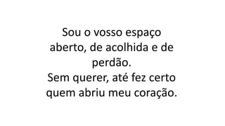 Sou o vosso espaço
aberto, de acolhida e de
perdão.
Sem querer, até fez certo
quem abriu meu coração.
 