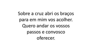 Sobre a cruz abri os braços
para em mim vos acolher.
Quero andar os vossos
passos e convosco
oferecer.
 