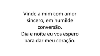 Vinde a mim com amor
sincero, em humilde
conversão.
Dia e noite eu vos espero
para dar meu coração.
 