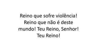 Reino que sofre violência!
Reino que não é deste
mundo! Teu Reino, Senhor!
Teu Reino!
 