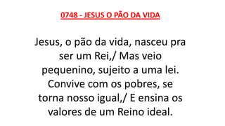 0748 - JESUS O PÃO DA VIDA
Jesus, o pão da vida, nasceu pra
ser um Rei,/ Mas veio
pequenino, sujeito a uma lei.
Convive com os pobres, se
torna nosso igual,/ E ensina os
valores de um Reino ideal.
 