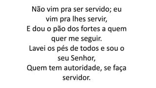 Não vim pra ser servido; eu
vim pra lhes servir,
E dou o pão dos fortes a quem
quer me seguir.
Lavei os pés de todos e sou o
seu Senhor,
Quem tem autoridade, se faça
servidor.
 