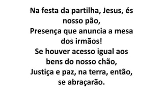 Na festa da partilha, Jesus, és
nosso pão,
Presença que anuncia a mesa
dos irmãos!
Se houver acesso igual aos
bens do nosso chão,
Justiça e paz, na terra, então,
se abraçarão.
 