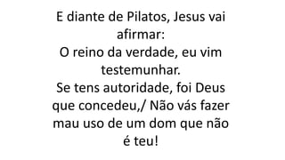 E diante de Pilatos, Jesus vai
afirmar:
O reino da verdade, eu vim
testemunhar.
Se tens autoridade, foi Deus
que concedeu,/ Não vás fazer
mau uso de um dom que não
é teu!
 
