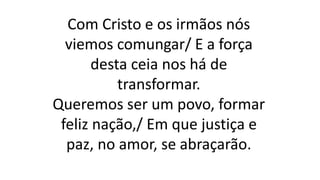 Com Cristo e os irmãos nós
viemos comungar/ E a força
desta ceia nos há de
transformar.
Queremos ser um povo, formar
feliz nação,/ Em que justiça e
paz, no amor, se abraçarão.
 