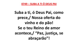 0749 – SUBA A TI Ó DEUS PAI
Suba a ti, ó Deus Pai, como
prece,/ Nossa oferta do
vinho e do pão!
Se o teu Reino de amor
acontece,/ “Paz, justiça, se
abraçarão”!
 