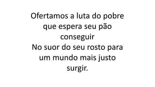 Ofertamos a luta do pobre
que espera seu pão
conseguir
No suor do seu rosto para
um mundo mais justo
surgir.
 