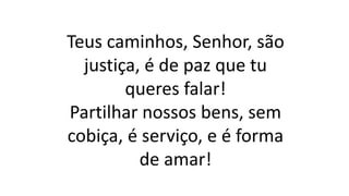 Teus caminhos, Senhor, são
justiça, é de paz que tu
queres falar!
Partilhar nossos bens, sem
cobiça, é serviço, e é forma
de amar!
 