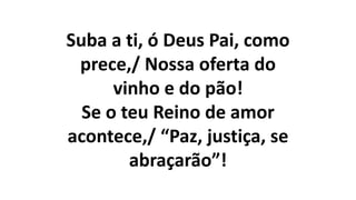 Suba a ti, ó Deus Pai, como
prece,/ Nossa oferta do
vinho e do pão!
Se o teu Reino de amor
acontece,/ “Paz, justiça, se
abraçarão”!
 
