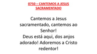 0750 – CANTEMOS A JESUS
SACRAMENTADO
Cantemos a Jesus
sacramentado, cantemos ao
Senhor!
Deus está aqui, dos anjos
adorado! Adoremos a Cristo
redentor!
 