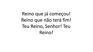 Reino que já começou!
Reino que não terá fim!
Teu Reino, Senhor! Teu
Reino!
 