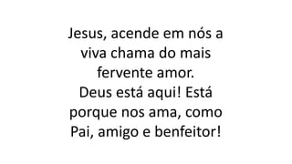 Jesus, acende em nós a
viva chama do mais
fervente amor.
Deus está aqui! Está
porque nos ama, como
Pai, amigo e benfeitor!
 