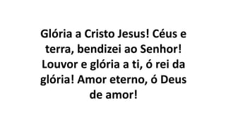 Glória a Cristo Jesus! Céus e
terra, bendizei ao Senhor!
Louvor e glória a ti, ó rei da
glória! Amor eterno, ó Deus
de amor!
 