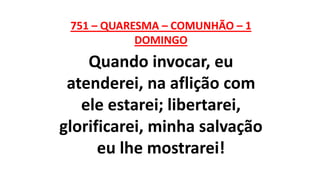 751 – QUARESMA – COMUNHÃO – 1
DOMINGO
Quando invocar, eu
atenderei, na aflição com
ele estarei; libertarei,
glorificarei, minha salvação
eu lhe mostrarei!
 