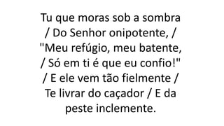 Tu que moras sob a sombra
/ Do Senhor onipotente, /
"Meu refúgio, meu batente,
/ Só em ti é que eu confio!"
/ E ele vem tão fielmente /
Te livrar do caçador / E da
peste inclemente.
 
