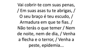 Vai cobrir-te com suas penas,
/ Em suas asas tu te abrigas, /
O seu braço é teu escudo, /
Armadura em que te fias. /
Não terás o que temer / Nem
de noite, nem de dia, / Venha
a flecha e o terror, / Venha a
peste, epidemia...
 