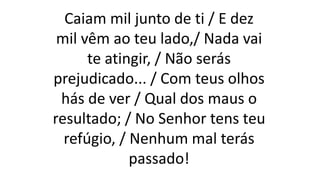 Caiam mil junto de ti / E dez
mil vêm ao teu lado,/ Nada vai
te atingir, / Não serás
prejudicado... / Com teus olhos
hás de ver / Qual dos maus o
resultado; / No Senhor tens teu
refúgio, / Nenhum mal terás
passado!
 
