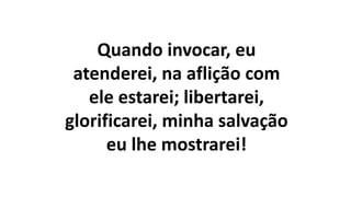 Quando invocar, eu
atenderei, na aflição com
ele estarei; libertarei,
glorificarei, minha salvação
eu lhe mostrarei!
 
