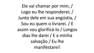 Ele vai chamar por mim, /
Logo eu lhe responderei; /
Junto dele em sua angústia, /
Sou eu quem o livrarei. / E
assim vou glorificá-lo / Longos
dias lhe darei / E a minha
salvação / Eu lhe
manifestarei!
 