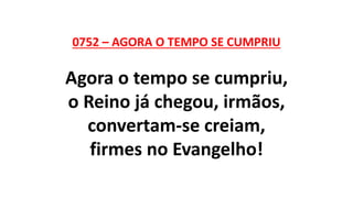 0752 – AGORA O TEMPO SE CUMPRIU
Agora o tempo se cumpriu,
o Reino já chegou, irmãos,
convertam-se creiam,
firmes no Evangelho!
 
