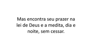 Mas encontra seu prazer na
lei de Deus e a medita, dia e
noite, sem cessar.
 
