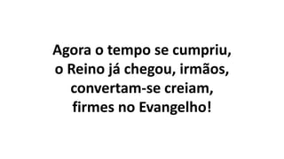 Agora o tempo se cumpriu,
o Reino já chegou, irmãos,
convertam-se creiam,
firmes no Evangelho!
 